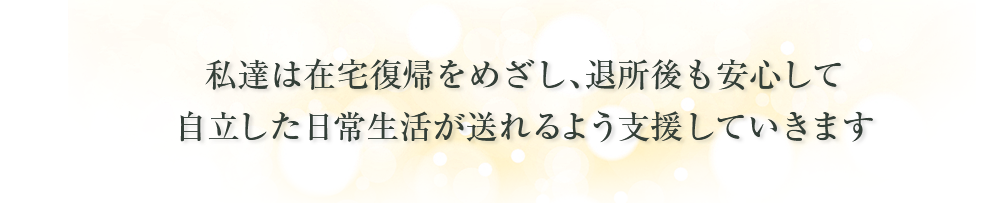 私達は在宅復帰をめざし、退所後も安心して自立した日常生活が送れるよう支援していきます